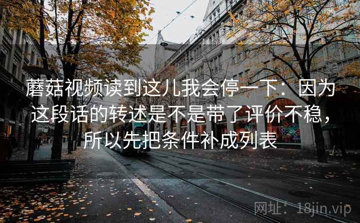 蘑菇视频读到这儿我会停一下：因为这段话的转述是不是带了评价不稳，所以先把条件补成列表
