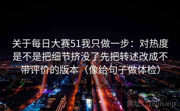 关于每日大赛51我只做一步：对热度是不是把细节挤没了先把转述改成不带评价的版本（像给句子做体检）