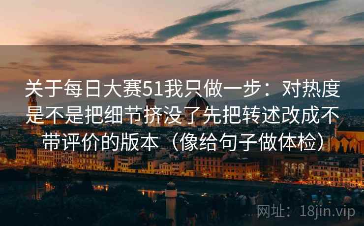 关于每日大赛51我只做一步：对热度是不是把细节挤没了先把转述改成不带评价的版本（像给句子做体检）