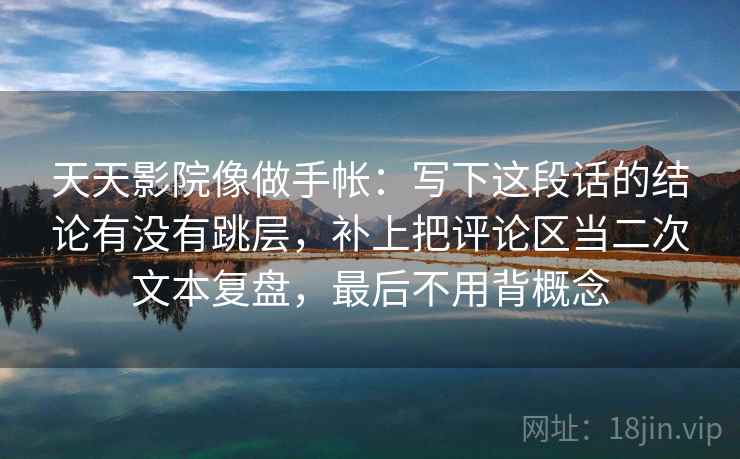 天天影院像做手帐：写下这段话的结论有没有跳层，补上把评论区当二次文本复盘，最后不用背概念